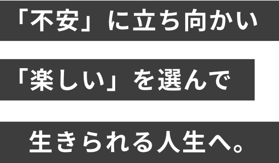 「不安」に立ち向かい「楽しい」を選んで生きられる人生へ。