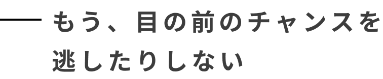 もう、目の前のチャンスを逃したりしない